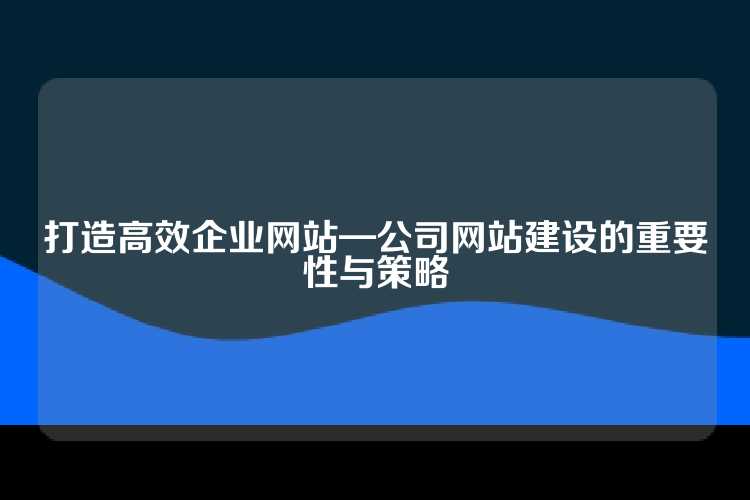 打造高效企业网站—公司网站建设的重要性与策略