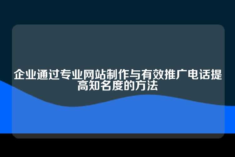 企业通过专业网站制作与有效推广电话提高知名度的方法