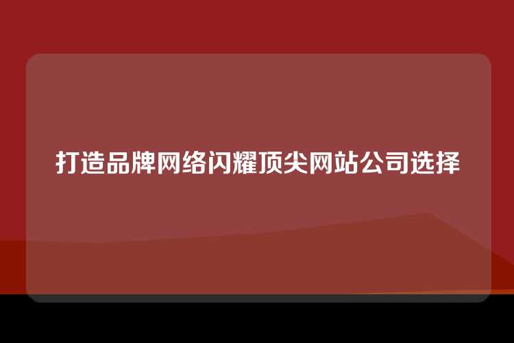 打造品牌网络闪耀顶尖网站公司选择