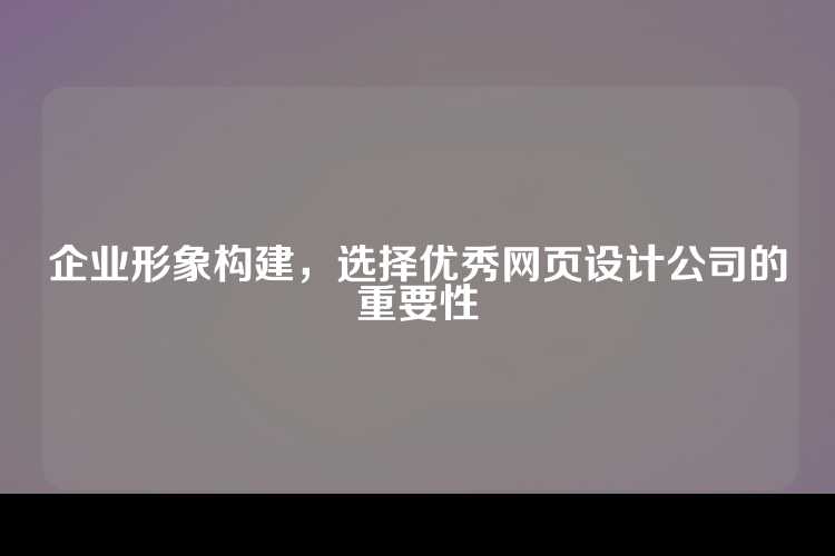 企业形象构建，选择优秀网页设计公司的重要性
