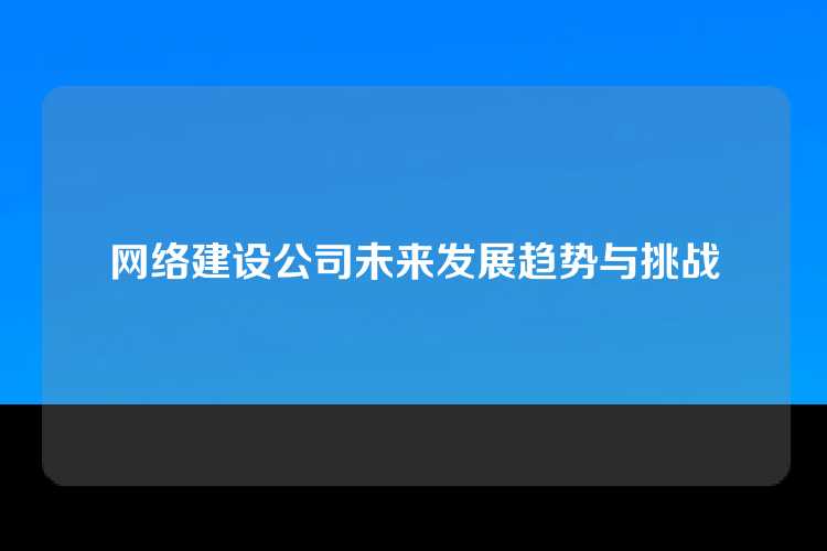 网络建设公司未来发展趋势与挑战