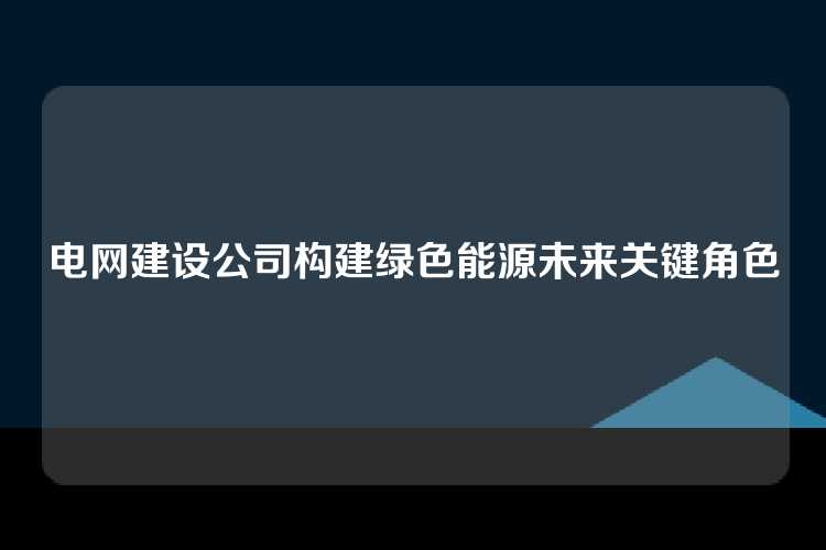 电网建设公司构建绿色能源未来关键角色