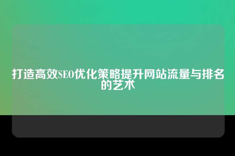 打造高效SEO优化策略提升网站流量与排名的艺术