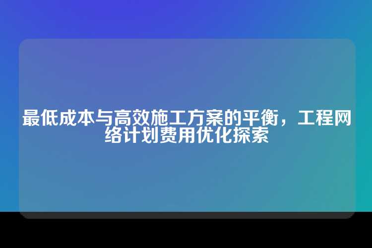最低成本与高效施工方案的平衡，工程网络计划费用优化探索