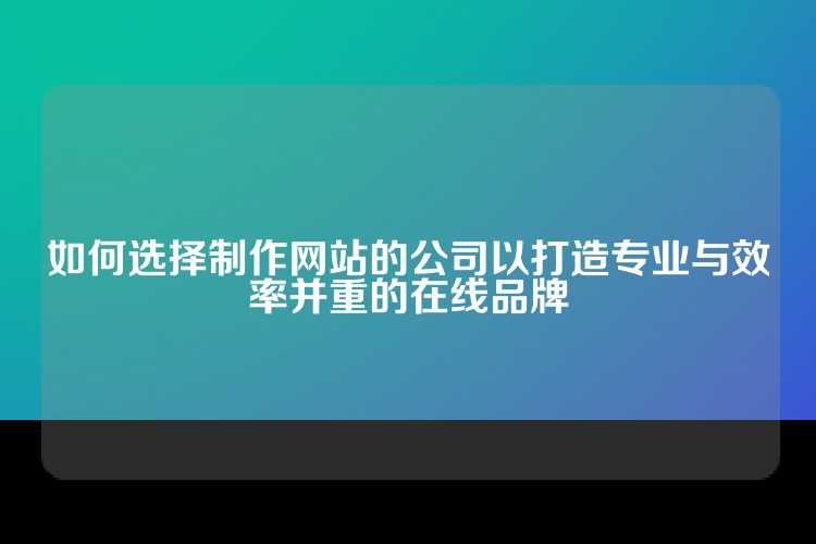 如何选择制作网站的公司以打造专业与效率并重的在线品牌