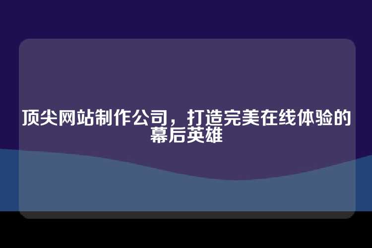 顶尖网站制作公司，打造完美在线体验的幕后英雄