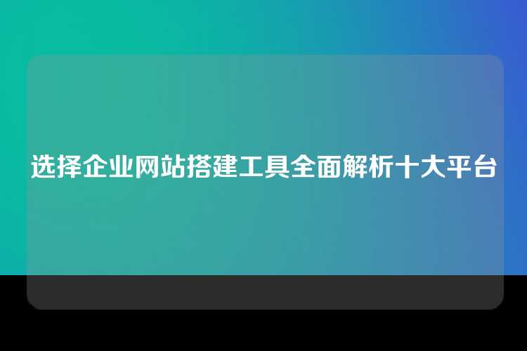 选择企业网站搭建工具全面解析十大平台