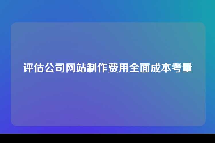 评估公司网站制作费用全面成本考量