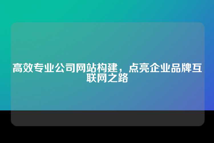 高效专业公司网站构建，点亮企业品牌互联网之路