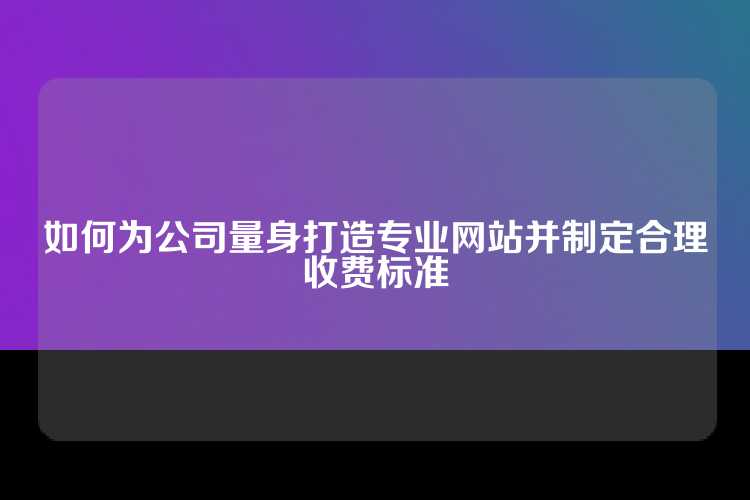 如何为公司量身打造专业网站并制定合理收费标准