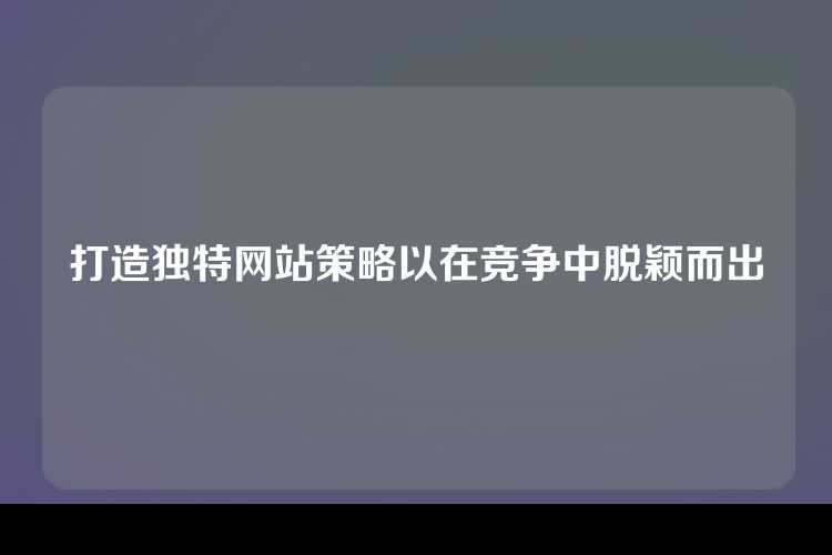 打造独特网站策略以在竞争中脱颖而出