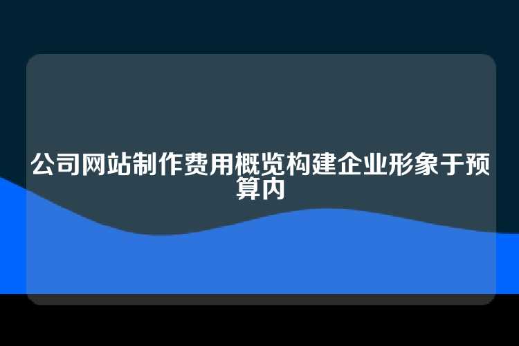公司网站制作费用概览构建企业形象于预算内