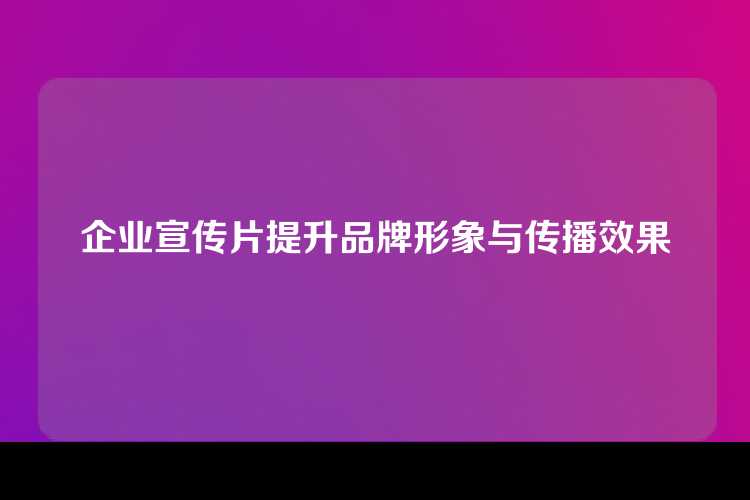 企业宣传片提升品牌形象与传播效果