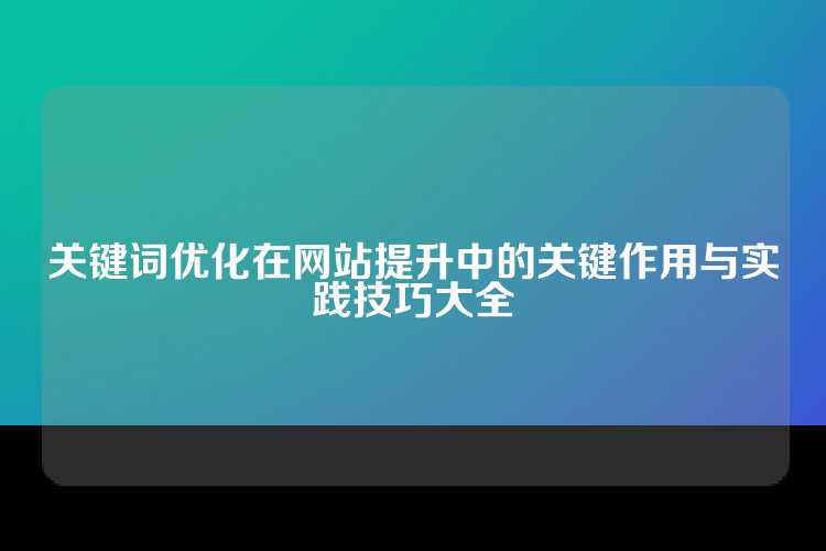 关键词优化在网站提升中的关键作用与实践技巧大全