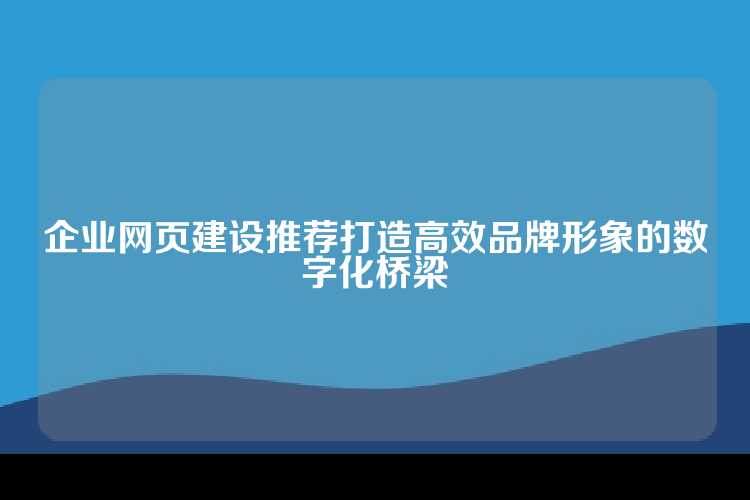 企业网页建设推荐打造高效品牌形象的数字化桥梁