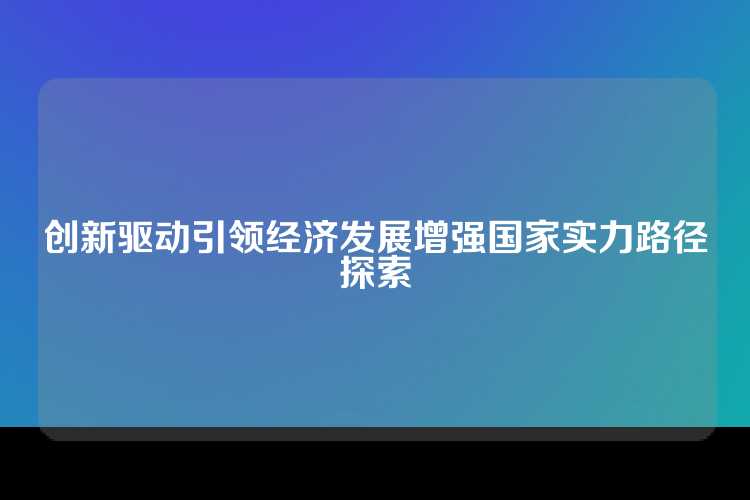 创新驱动引领经济发展增强国家实力路径探索