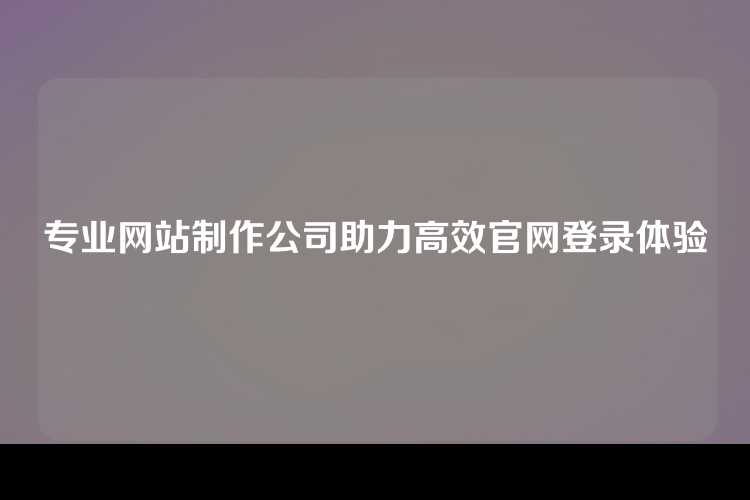 专业网站制作公司助力高效官网登录体验