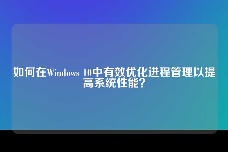 如何在Windows 10中有效优化进程管理以提高系统性能？