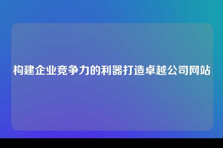 构建企业竞争力的利器打造卓越公司网站
