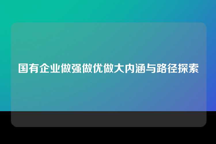 国有企业做强做优做大内涵与路径探索