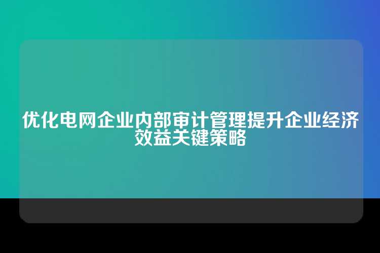 优化电网企业内部审计管理提升企业经济效益关键策略