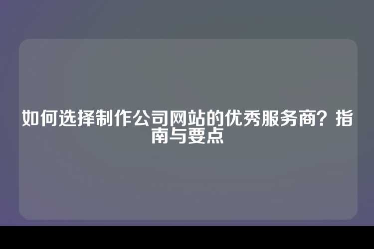 如何选择制作公司网站的优秀服务商？指南与要点