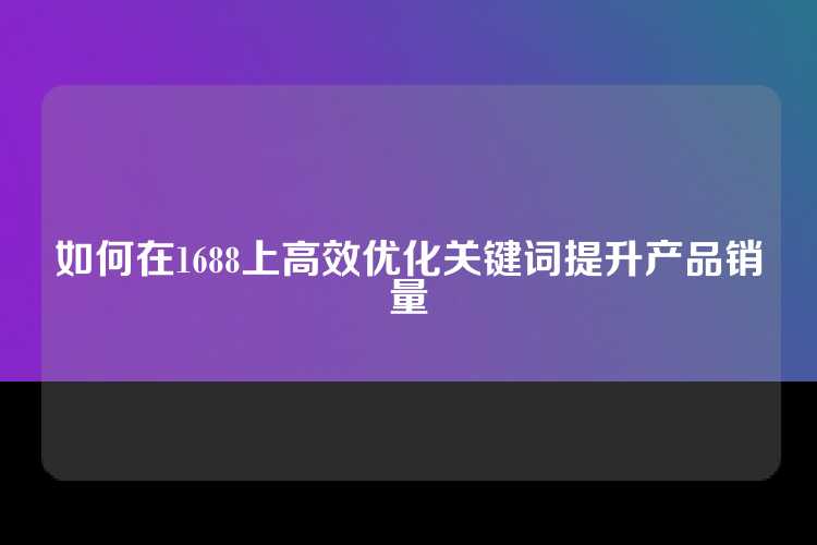 如何在1688上高效优化关键词提升产品销量