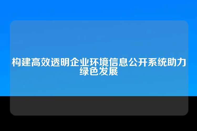 构建高效透明企业环境信息公开系统助力绿色发展