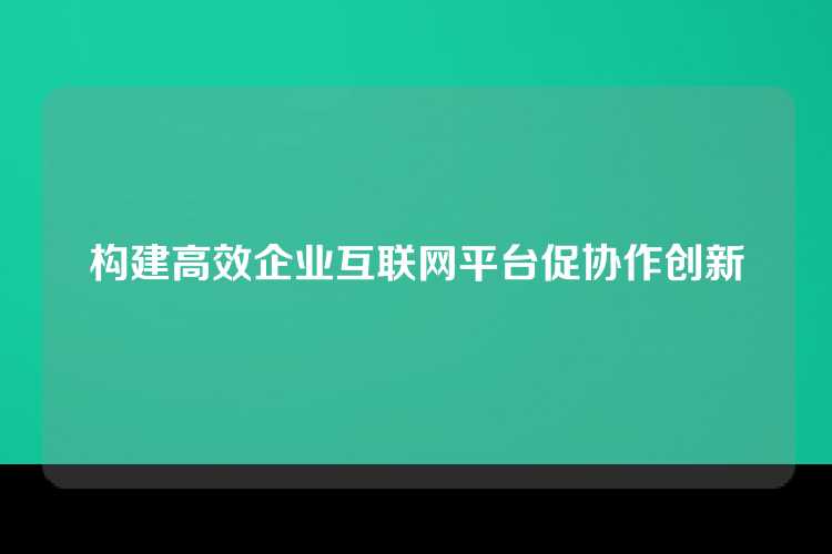 构建高效企业互联网平台促协作创新