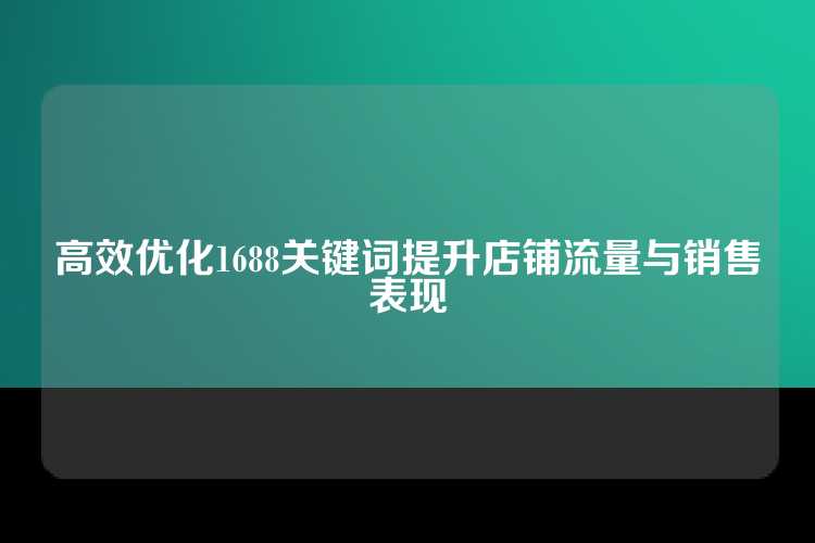 高效优化1688关键词提升店铺流量与销售表现