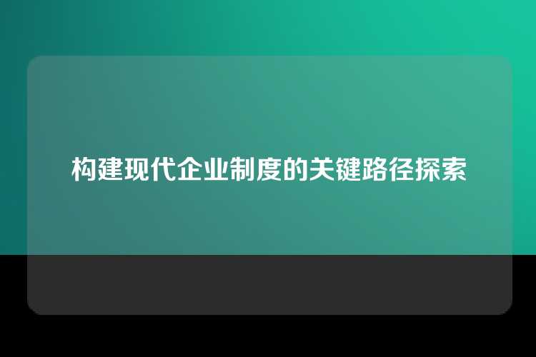 构建现代企业制度的关键路径探索