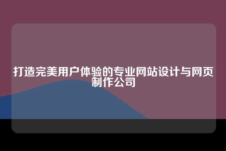 打造完美用户体验的专业网站设计与网页制作公司