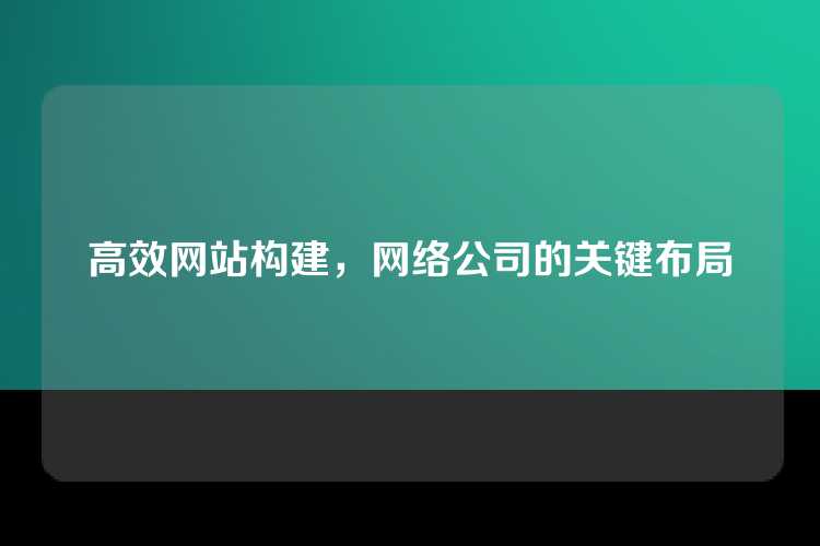 高效网站构建，网络公司的关键布局