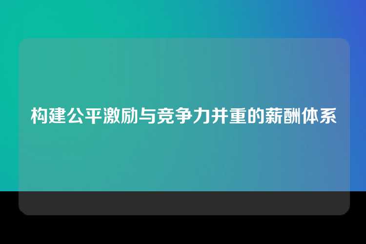 构建公平激励与竞争力并重的薪酬体系