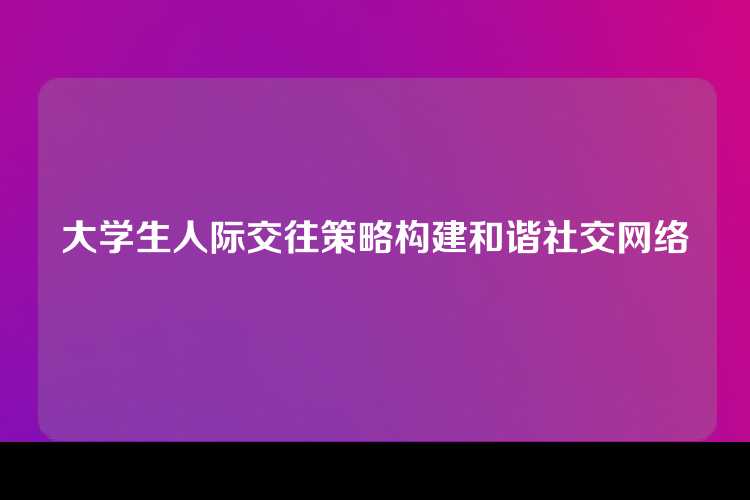 大学生人际交往策略构建和谐社交网络