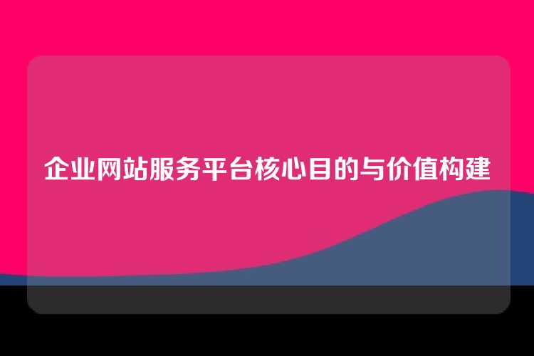 企业网站服务平台核心目的与价值构建