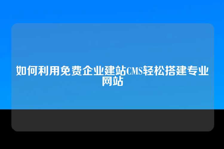 如何利用免费企业建站CMS轻松搭建专业网站