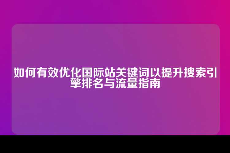 如何有效优化国际站关键词以提升搜索引擎排名与流量指南