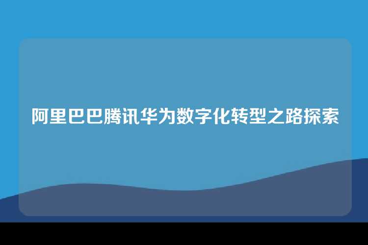 阿里巴巴腾讯华为数字化转型之路探索