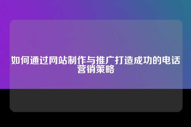 如何通过网站制作与推广打造成功的电话营销策略