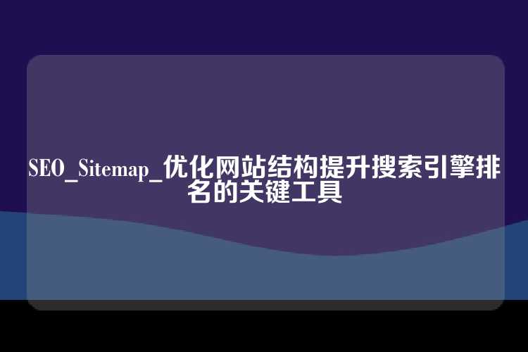 SEO_Sitemap_优化网站结构提升搜索引擎排名的关键工具