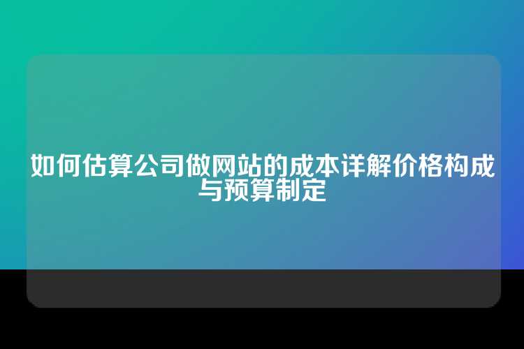 如何估算公司做网站的成本详解价格构成与预算制定