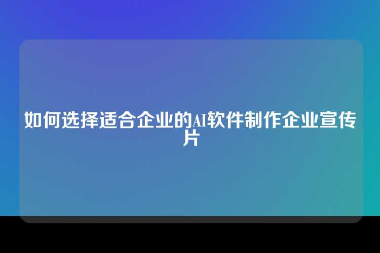 如何选择适合企业的AI软件制作企业宣传片