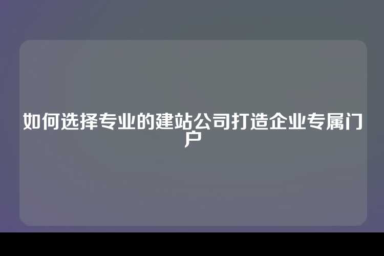如何选择专业的建站公司打造企业专属门户