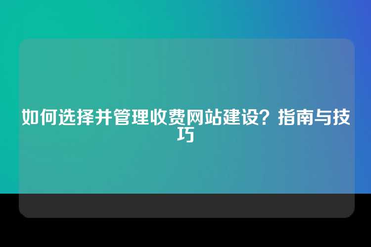 如何选择并管理收费网站建设？指南与技巧