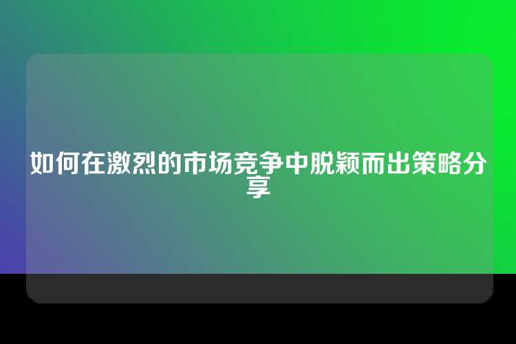 如何在激烈的市场竞争中脱颖而出策略分享