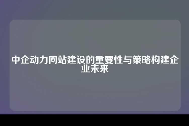 中企动力网站建设的重要性与策略构建企业未来