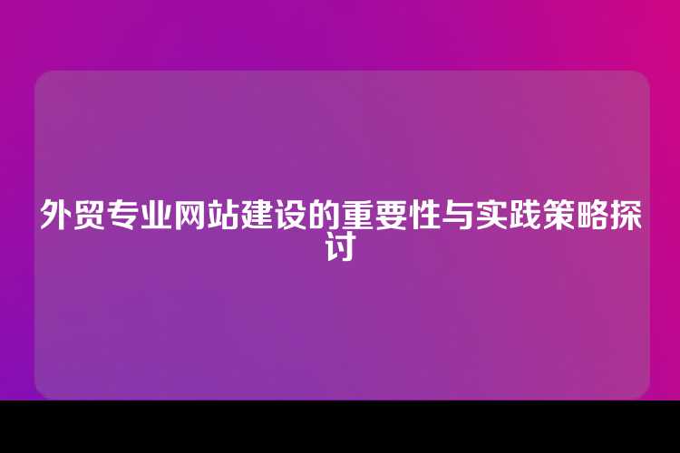 外贸专业网站建设的重要性与实践策略探讨