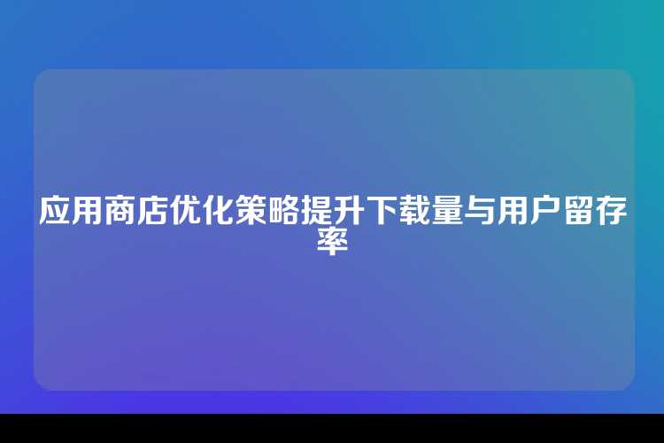 应用商店优化策略提升下载量与用户留存率