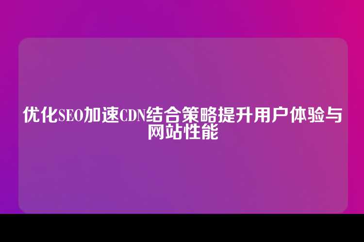 优化SEO加速CDN结合策略提升用户体验与网站性能